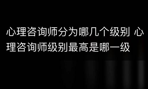 心理咨询师分为哪几个级别 心理咨询师级别最高是哪一级