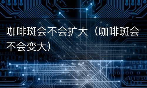咖啡斑会不会扩大（咖啡斑会不会变大）