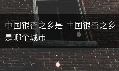 中国银杏之乡是 中国银杏之乡是哪个城市