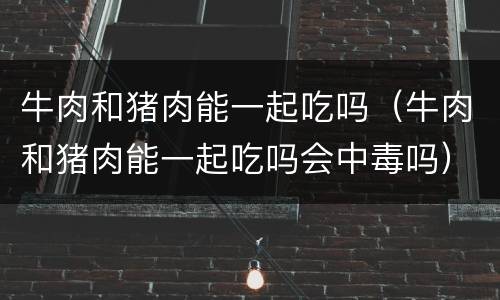 牛肉和猪肉能一起吃吗（牛肉和猪肉能一起吃吗会中毒吗）