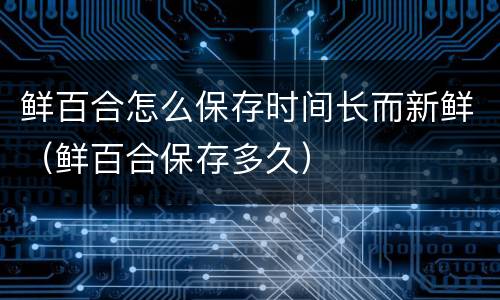 鲜百合怎么保存时间长而新鲜（鲜百合保存多久）