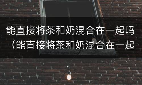 能直接将茶和奶混合在一起吗（能直接将茶和奶混合在一起吗百度）