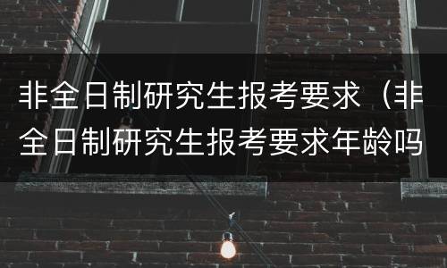 非全日制研究生报考要求（非全日制研究生报考要求年龄吗）