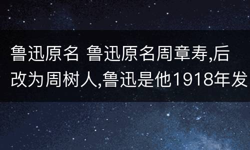 鲁迅原名 鲁迅原名周章寿,后改为周树人,鲁迅是他1918年发表