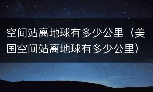 空间站离地球有多少公里（美国空间站离地球有多少公里）