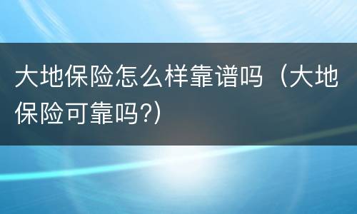 大地保险怎么样靠谱吗（大地保险可靠吗?）