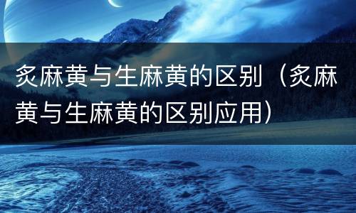 炙麻黄与生麻黄的区别（炙麻黄与生麻黄的区别应用）
