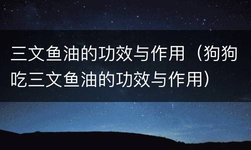 三文鱼油的功效与作用（狗狗吃三文鱼油的功效与作用）