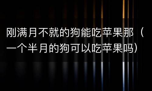 刚满月不就的狗能吃苹果那（一个半月的狗可以吃苹果吗）
