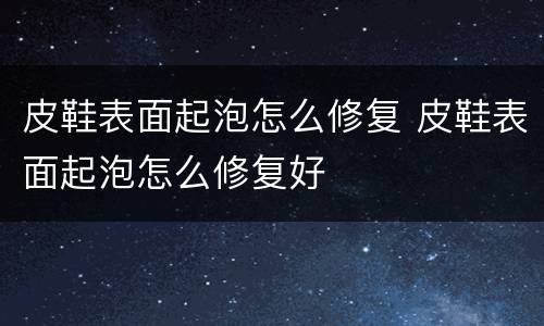皮鞋表面起泡怎么修复 皮鞋表面起泡怎么修复好