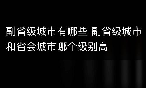 副省级城市有哪些 副省级城市和省会城市哪个级别高