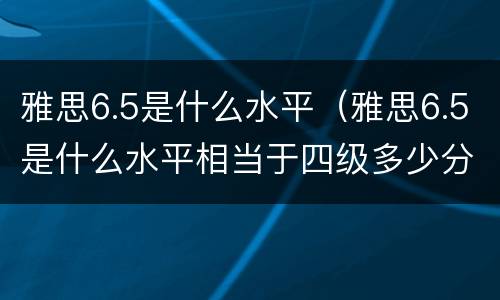 雅思6.5是什么水平（雅思6.5是什么水平相当于四级多少分）