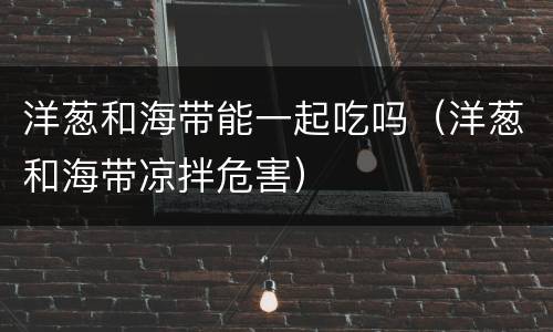 洋葱和海带能一起吃吗(洋葱和海带凉拌危害)
