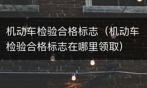 机动车检验合格标志（机动车检验合格标志在哪里领取）