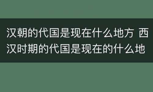 汉朝的代国是现在什么地方 西汉时期的代国是现在的什么地方