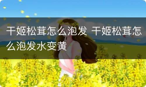 干姬松茸怎么泡发 干姬松茸怎么泡发水变黄