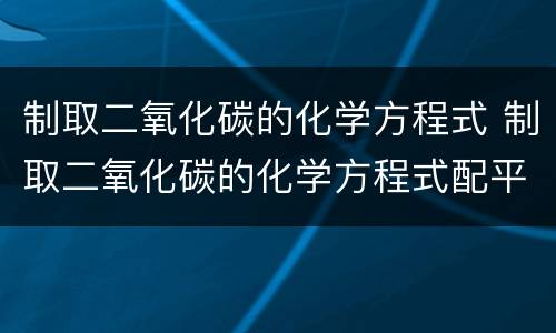 制取二氧化碳的化学方程式 制取二氧化碳的化学方程式配平