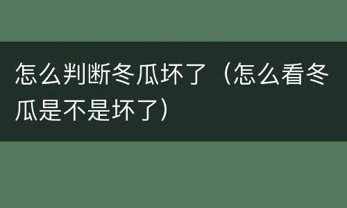 怎么判断冬瓜坏了（怎么看冬瓜是不是坏了）