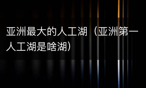 亚洲最大的人工湖（亚洲第一人工湖是啥湖）