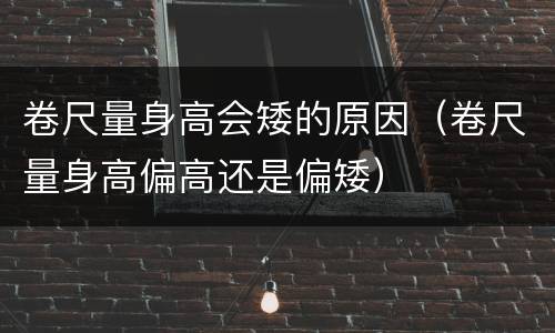 卷尺量身高会矮的原因（卷尺量身高偏高还是偏矮）