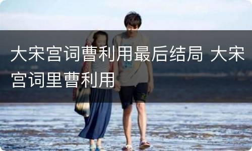 大宋宫词曹利用最后结局 大宋宫词里曹利用