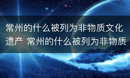 常州的什么被列为非物质文化遗产 常州的什么被列为非物质文化遗产名录