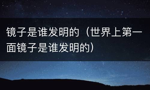 镜子是谁发明的（世界上第一面镜子是谁发明的）