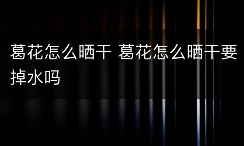 葛花怎么晒干 葛花怎么晒干要掉水吗