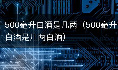 500毫升白酒是几两（500毫升白酒是几两白酒）