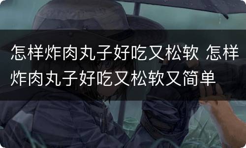 怎样炸肉丸子好吃又松软 怎样炸肉丸子好吃又松软又简单