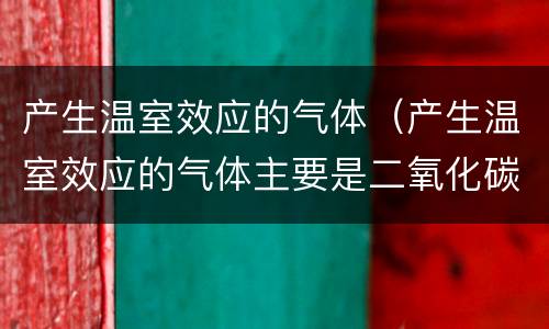 产生温室效应的气体(产生温室效应的气体主要是二氧化碳)
