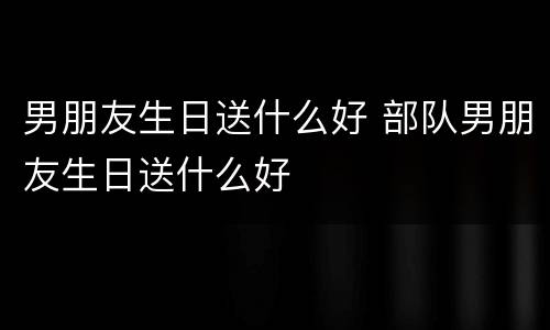 男朋友生日送什么好 部队男朋友生日送什么好