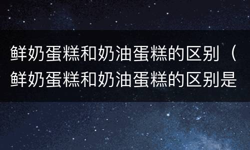 鲜奶蛋糕和奶油蛋糕的区别（鲜奶蛋糕和奶油蛋糕的区别是什么）