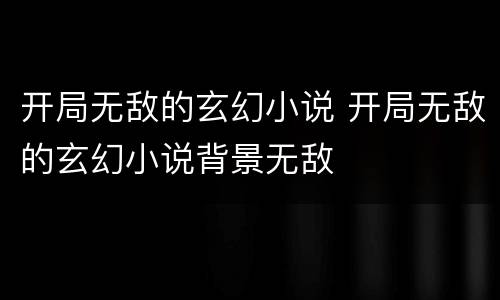开局无敌的玄幻小说 开局无敌的玄幻小说背景无敌