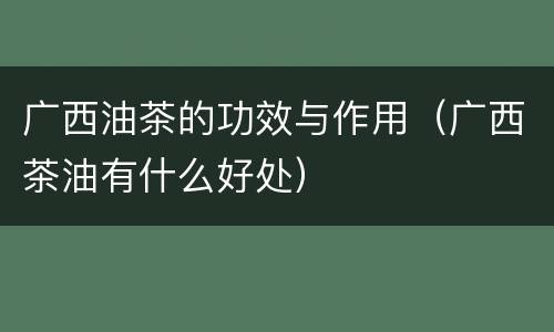 广西油茶的功效与作用（广西茶油有什么好处）