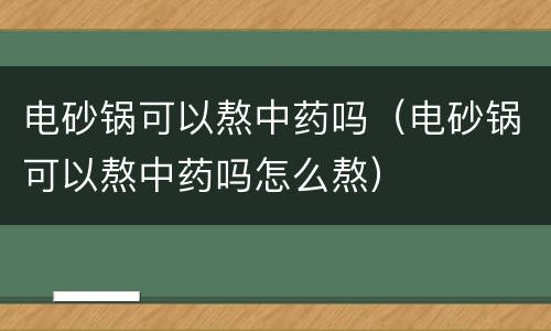 电砂锅可以熬中药吗（电砂锅可以熬中药吗怎么熬）