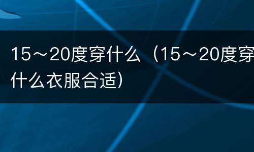 15～20度穿什么（15～20度穿什么衣服合适）