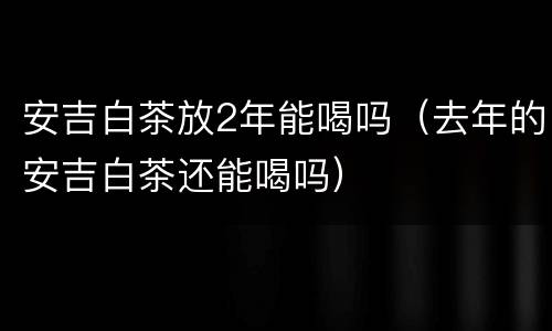 安吉白茶放2年能喝吗（去年的安吉白茶还能喝吗）