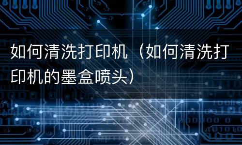 如何清洗打印机（如何清洗打印机的墨盒喷头）