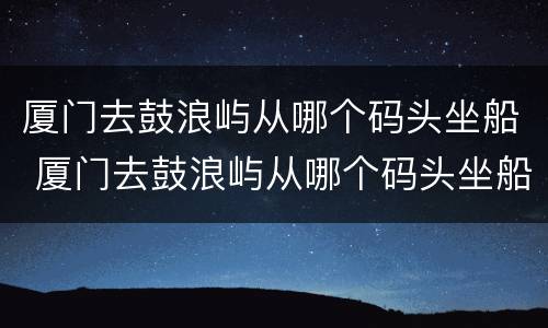 厦门去鼓浪屿从哪个码头坐船 厦门去鼓浪屿从哪个码头坐船到哪个码头停