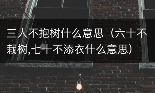 三人不抱树什么意思（六十不栽树,七十不添衣什么意思）