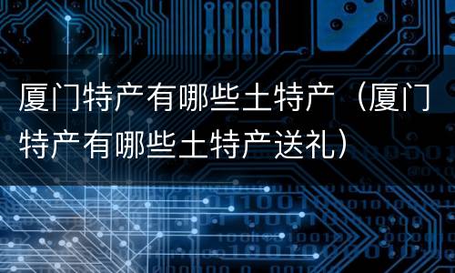 厦门特产有哪些土特产（厦门特产有哪些土特产送礼）