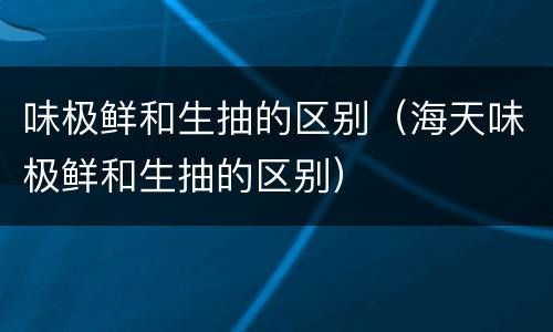 味极鲜和生抽的区别（海天味极鲜和生抽的区别）