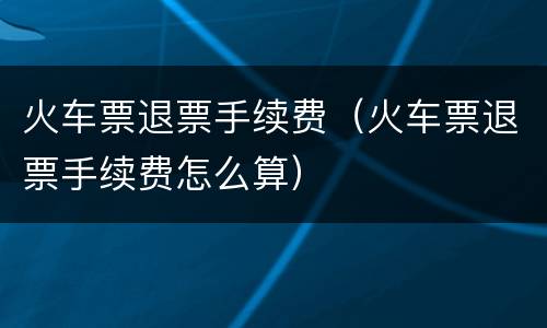 火车票退票手续费（火车票退票手续费怎么算）