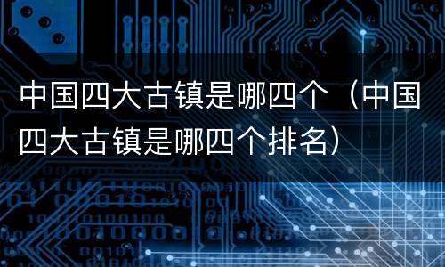 中国四大古镇是哪四个（中国四大古镇是哪四个排名）