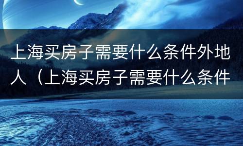 上海买房子需要什么条件外地人（上海买房子需要什么条件外地人社保）