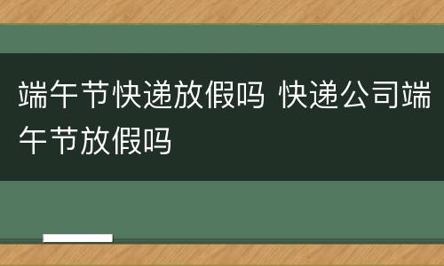 端午节快递放假吗 快递公司端午节放假吗