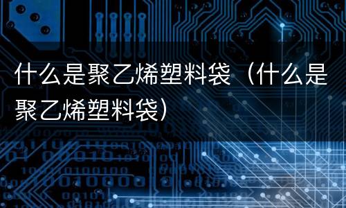 什么是聚乙烯塑料袋（什么是聚乙烯塑料袋）