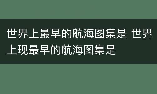 世界上最早的航海图集是 世界上现最早的航海图集是