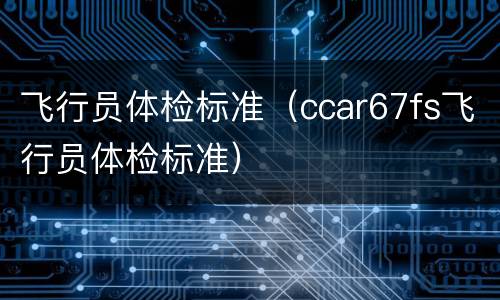 飞行员体检标准（ccar67fs飞行员体检标准）